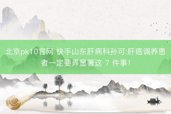 北京pk10官网 快手山东肝病科孙可:肝癌调养患者一定要弄显著这 7 件事！