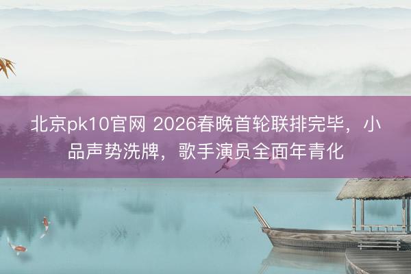 北京pk10官网 2026春晚首轮联排完毕，小品声势洗牌，歌手演员全面年青化