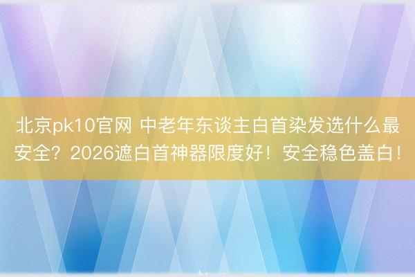 北京pk10官网 中老年东谈主白首染发选什么最安全?2026遮白首神器限度好!安全稳色盖白!
