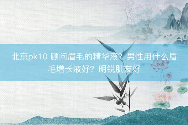 北京pk10 顾问眉毛的精华液?男性用什么眉毛增长液好?明锐肌友好