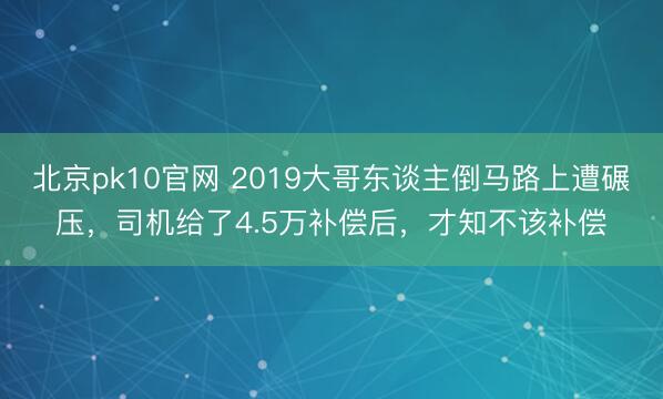 北京pk10官网 2019大哥东谈主倒马路上遭碾压,司机给了4.5万补偿后,才知不该补偿