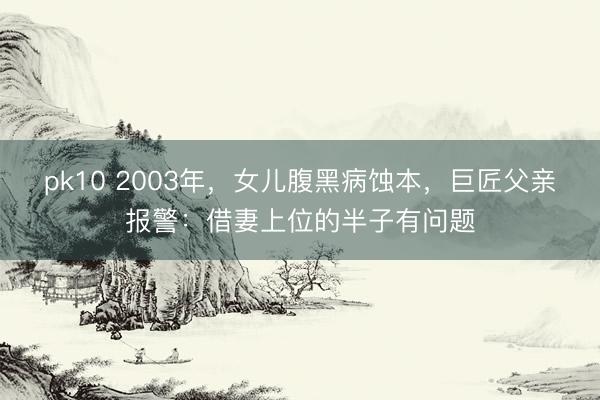 pk10 2003年,女儿腹黑病蚀本,巨匠父亲报警:借妻上位的半子有问题