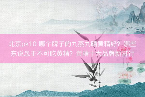 北京pk10 哪个牌子的九蒸九晒黄精好?哪些东说念主不可吃黄精?黄精十大品牌新排行