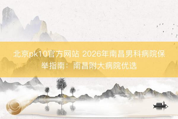 北京pk10官方网站 2026年南昌男科病院保举指南:南昌附大病院优选