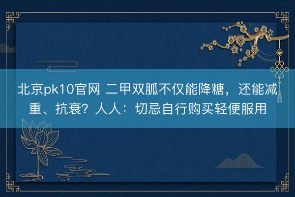 北京pk10官网 二甲双胍不仅能降糖，还能减重、抗衰？人人：切忌自行购买轻便服用