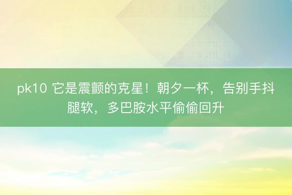 pk10 它是震颤的克星!朝夕一杯,告别手抖腿软,多巴胺水平偷偷回升