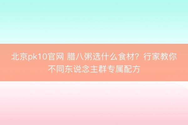 北京pk10官网 腊八粥选什么食材？行家教你不同东说念主群专属配方