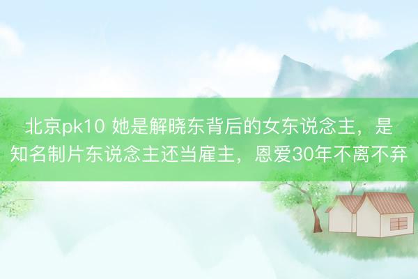 北京pk10 她是解晓东背后的女东说念主,是知名制片东说念主还当雇主,恩爱30年不离不弃