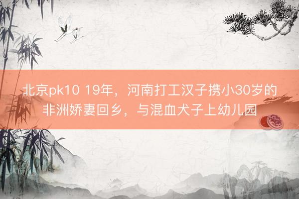 北京pk10 19年,河南打工汉子携小30岁的非洲娇妻回乡,与混血犬子上幼儿园