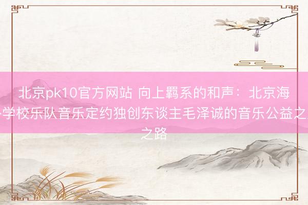 北京pk10官方网站 向上羁系的和声：北京海外学校乐队音乐定约独创东谈主毛泽诚的音乐公益之路