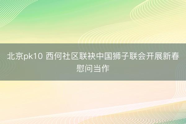 北京pk10 西何社区联袂中国狮子联会开展新春慰问当作