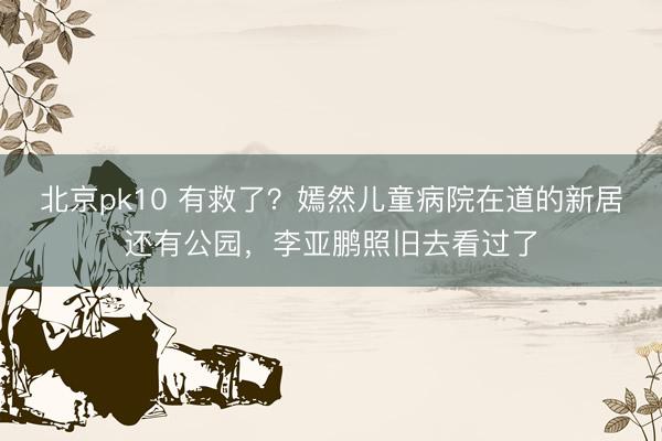 北京pk10 有救了?嫣然儿童病院在道的新居还有公园,李亚鹏照旧去看过了