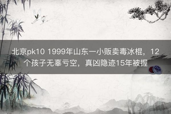 北京pk10 1999年山东一小贩卖毒冰棍,12个孩子无辜亏空,真凶隐迹15年被握