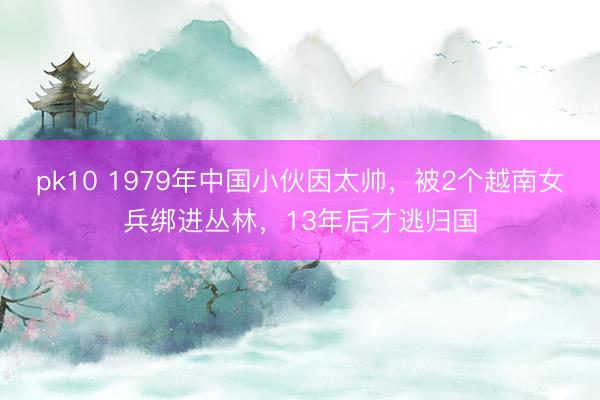 pk10 1979年中国小伙因太帅，被2个越南女兵绑进丛林，13年后才逃归国