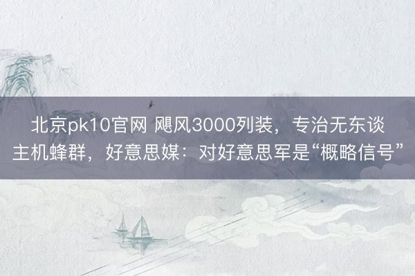 北京pk10官网 飓风3000列装,专治无东谈主机蜂群,好意思媒:对好意思军是“概略信号”