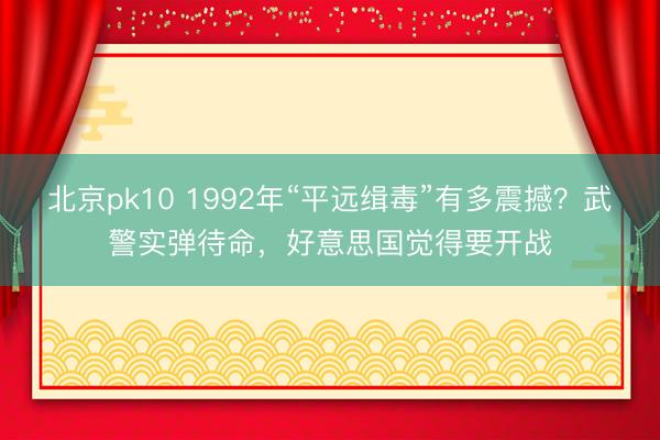 北京pk10 1992年“平远缉毒”有多震撼？武警实弹待命，好意思国觉得要开战