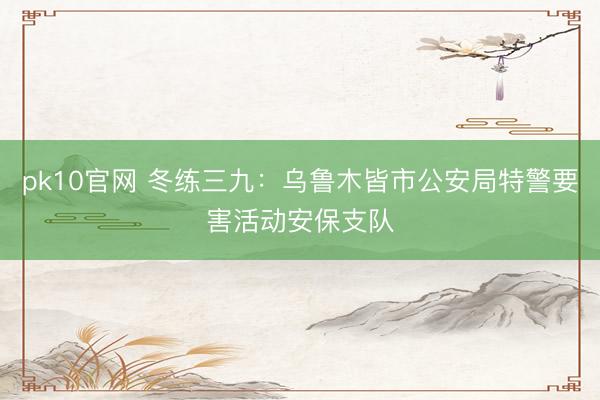 pk10官网 冬练三九：乌鲁木皆市公安局特警要害活动安保支队