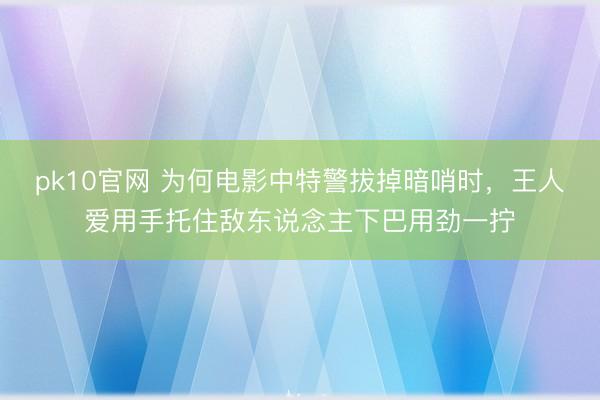 pk10官网 为何电影中特警拔掉暗哨时，王人爱用手托住敌东说念主下巴用劲一拧
