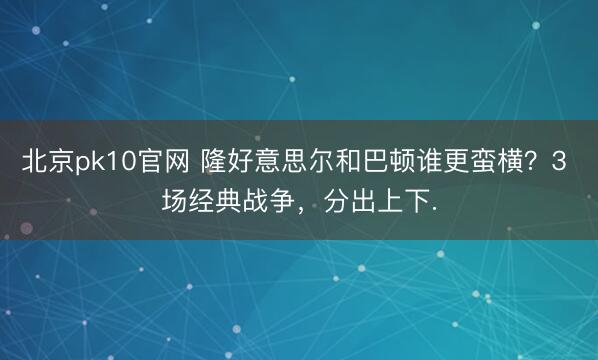 北京pk10官网 隆好意思尔和巴顿谁更蛮横?3 场经典战争,分出上下.