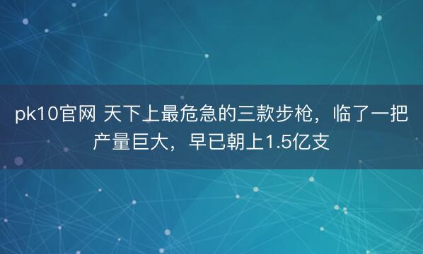 pk10官网 天下上最危急的三款步枪，临了一把产量巨大，早已朝上1.5亿支