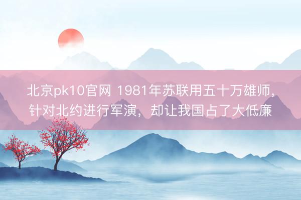 北京pk10官网 1981年苏联用五十万雄师，针对北约进行军演，却让我国占了大低廉
