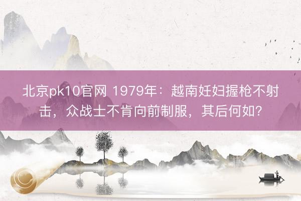 北京pk10官网 1979年:越南妊妇握枪不射击,众战士不肯向前制服,其后何如?