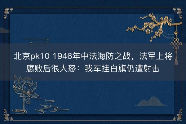 北京pk10 1946年中法海防之战,法军上将腐败后很大怒:我军挂白旗仍遭射击