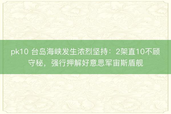 pk10 台岛海峡发生浓烈坚持：2架直10不顾守秘，强行押解好意思军宙斯盾舰