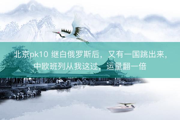 北京pk10 继白俄罗斯后,又有一国跳出来,中欧班列从我这过,运量翻一倍