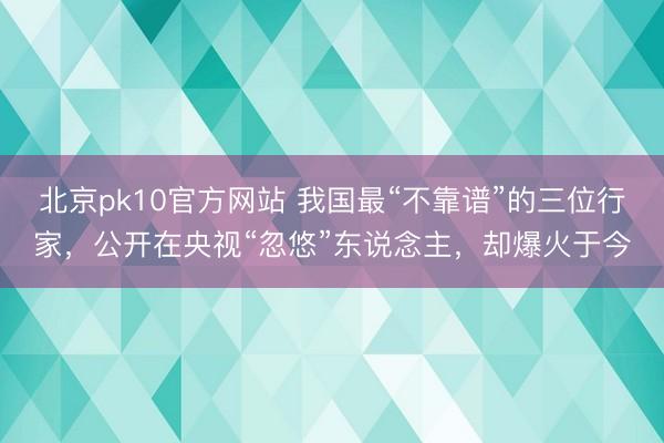 北京pk10官方网站 我国最“不靠谱”的三位行家，公开在央视“忽悠”东说念主，却爆火于今