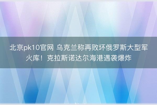 北京pk10官网 乌克兰称再败坏俄罗斯大型军火库！克拉斯诺达尔海港遇袭爆炸