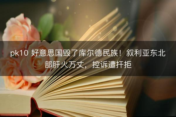 pk10 好意思国毁了库尔德民族！叙利亚东北部肝火万丈，控诉遭扞拒