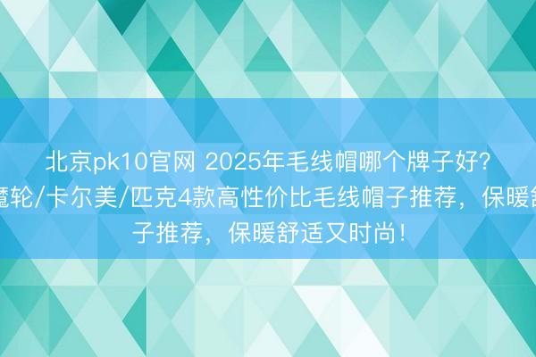 北京pk10官网 2025年毛线帽哪个牌子好？精选李宁/魔轮/卡尔美/匹克4款高性价比毛线帽子推荐，保暖舒适又时尚！