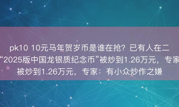 pk10 10元马年贺岁币是谁在抢？已有人在二手平台加价出售，“2025版中国龙银质纪念币”被炒到1.26万元，专家：有小众炒作之嫌