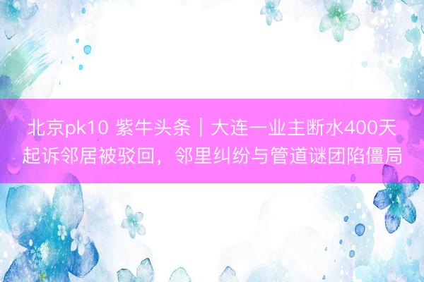 北京pk10 紫牛头条｜大连一业主断水400天起诉邻居被驳回，邻里纠纷与管道谜团陷僵局