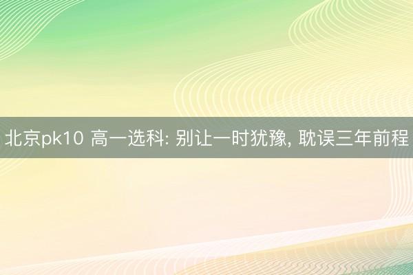 北京pk10 高一选科: 别让一时犹豫, 耽误三年前程