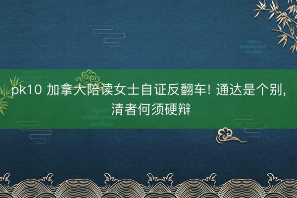 pk10 加拿大陪读女士自证反翻车! 通达是个别, 清者何须硬辩