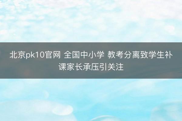 北京pk10官网 全国中小学 教考分离致学生补课家长承压引关注