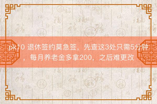 pk10 退休签约莫急签，先查这3处只需5分钟，每月养老金多拿200，之后难更改