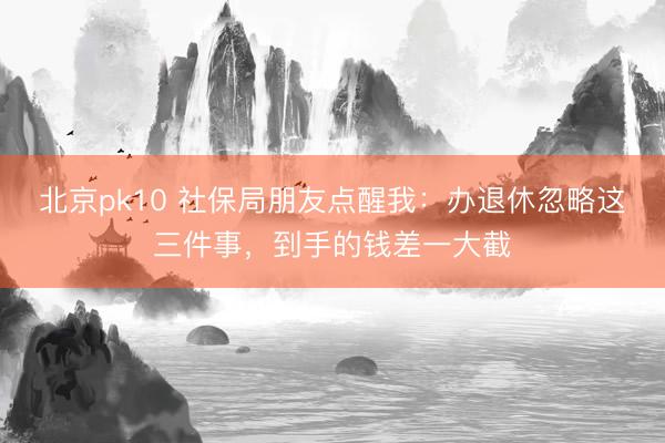 北京pk10 社保局朋友点醒我：办退休忽略这三件事，到手的钱差一大截