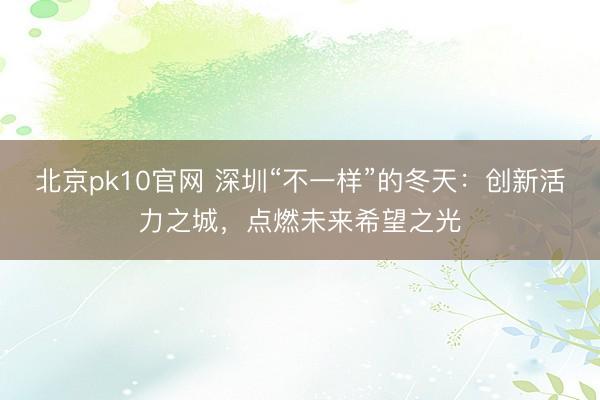 北京pk10官网 深圳“不一样”的冬天:创新活力之城,点燃未来希望之光