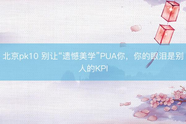 北京pk10 别让“遗憾美学”PUA你，你的眼泪是别人的KPI