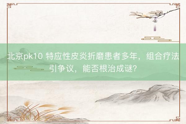 北京pk10 特应性皮炎折磨患者多年，组合疗法引争议，能否根治成谜？