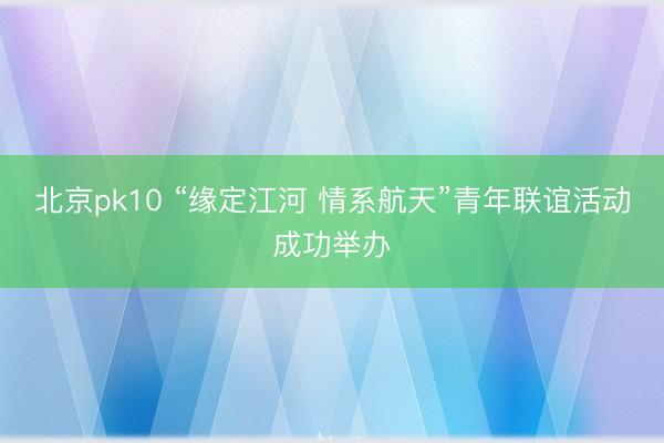 北京pk10 “缘定江河 情系航天”青年联谊活动成功举办