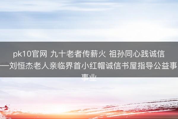 pk10官网 九十老者传薪火 祖孙同心践诚信——刘恒杰老人亲临界首小红帽诚信书屋指导公益事业