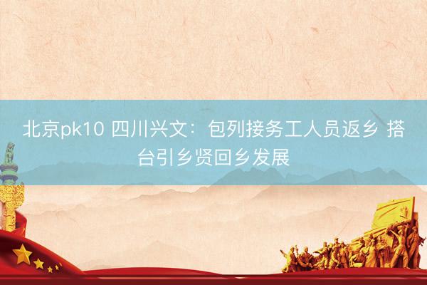 北京pk10 四川兴文：包列接务工人员返乡 搭台引乡贤回乡发展
