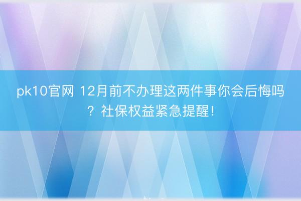 pk10官网 12月前不办理这两件事你会后悔吗？社保权益紧急提醒！