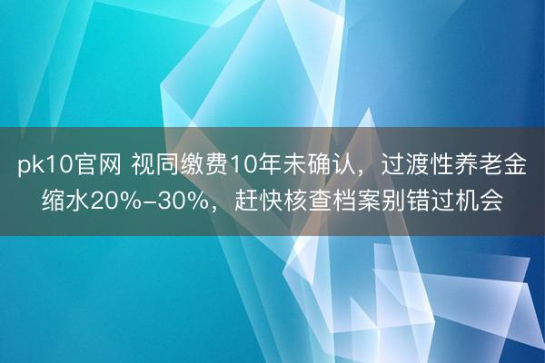 pk10官网 视同缴费10年未确认，过渡性养老金缩水20%-30%，赶快核查档案别错过机会