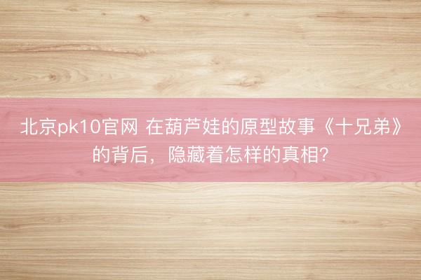 北京pk10官网 在葫芦娃的原型故事《十兄弟》的背后，隐藏着怎样的真相？