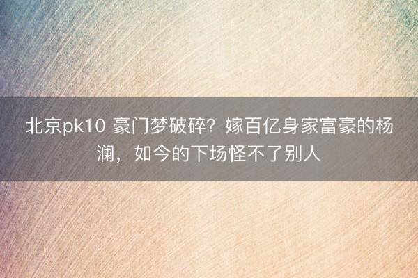 北京pk10 豪门梦破碎？嫁百亿身家富豪的杨澜，如今的下场怪不了别人